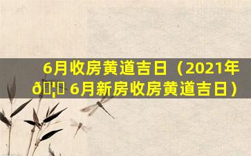 6月收房黄道吉日（2021年 🦋 6月新房收房黄道吉日）